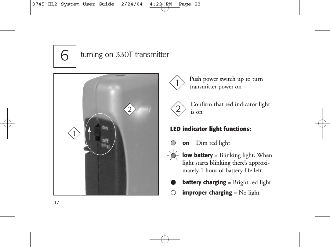 17turning on 330T transmitter6Push power switch up to turntransmitter power on1Confirm that red indicator light is on212LED indicator light functions:on = Dim red lightlow battery = Blinking light. Whenlight starts blinking there’s approxi-mately 1 hour of battery life left.battery charging = Bright red lightimproper charging = No light3745 EL2 System User Guide  2/24/04  4:29 PM  Page 23