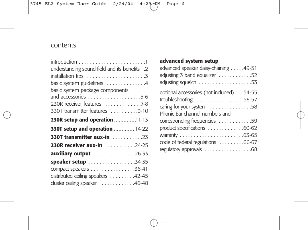 contentsadvanced system setupadvanced speaker daisy-chaining . . . . .49-51adjusting 3 band equalizer  . . . . . . . . . . . .52adjusting squelch  . . . . . . . . . . . . . . . . . . .53optional accessories (not included)  . . .54-55troubleshooting . . . . . . . . . . . . . . . . . .56-57caring for your system  . . . . . . . . . . . . . . .58Phonic Ear channel numbers andcorresponding frequencies  . . . . . . . . . . . .59product specifications  . . . . . . . . . . . . .60-62warranty . . . . . . . . . . . . . . . . . . . . . . .63-65code of federal regulations  . . . . . . . . .66-67regulatory approvals  . . . . . . . . . . . . . . . . .68introduction . . . . . . . . . . . . . . . . . . . . . . . .1understanding sound field and its benefits  .2installation tips  . . . . . . . . . . . . . . . . . . . . .3basic system guidelines  . . . . . . . . . . . . . .4basic system package componentsand accessories  . . . . . . . . . . . . . . . . . . .5-6230R receiver features  . . . . . . . . . . . . .7-8330T transmitter features  . . . . . . . . . .9-10230R setup and operation . . . . . . . . . . . . . .11-13330T setup and operation . . . . . . . . . . . . . .14-22330T transmitter aux-in  . . . . . . . . . . .23230R receiver aux-in  . . . . . . . . . . .24-25auxiliary output  . . . . . . . . . . . . . . .26-33speaker setup . . . . . . . . . . . . . . . . .34-35compact speakers . . . . . . . . . . . . . . . .36-41distributed ceiling speakers  . . . . . . . . .42-45cluster ceiling speaker   . . . . . . . . . . . .46-483745 EL2 System User Guide  2/24/04  4:29 PM  Page 6