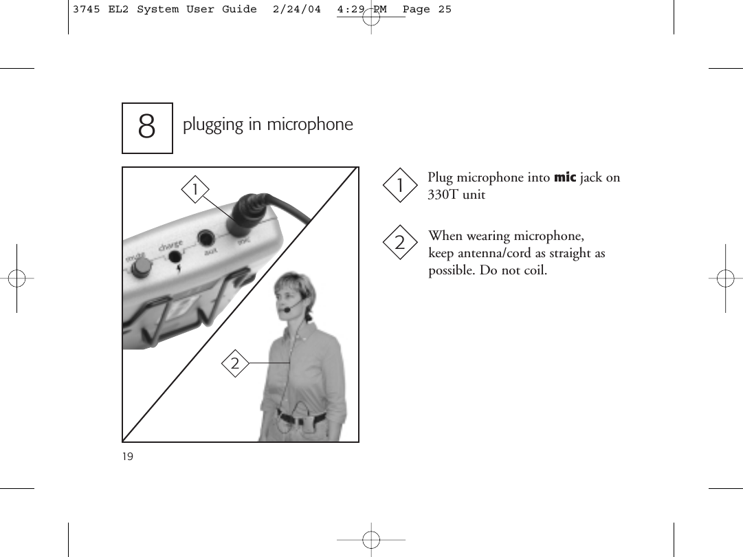 19plugging in microphone8When wearing microphone, keep antenna/cord as straight aspossible. Do not coil.Plug microphone into mic jack on330T unit12213745 EL2 System User Guide  2/24/04  4:29 PM  Page 25