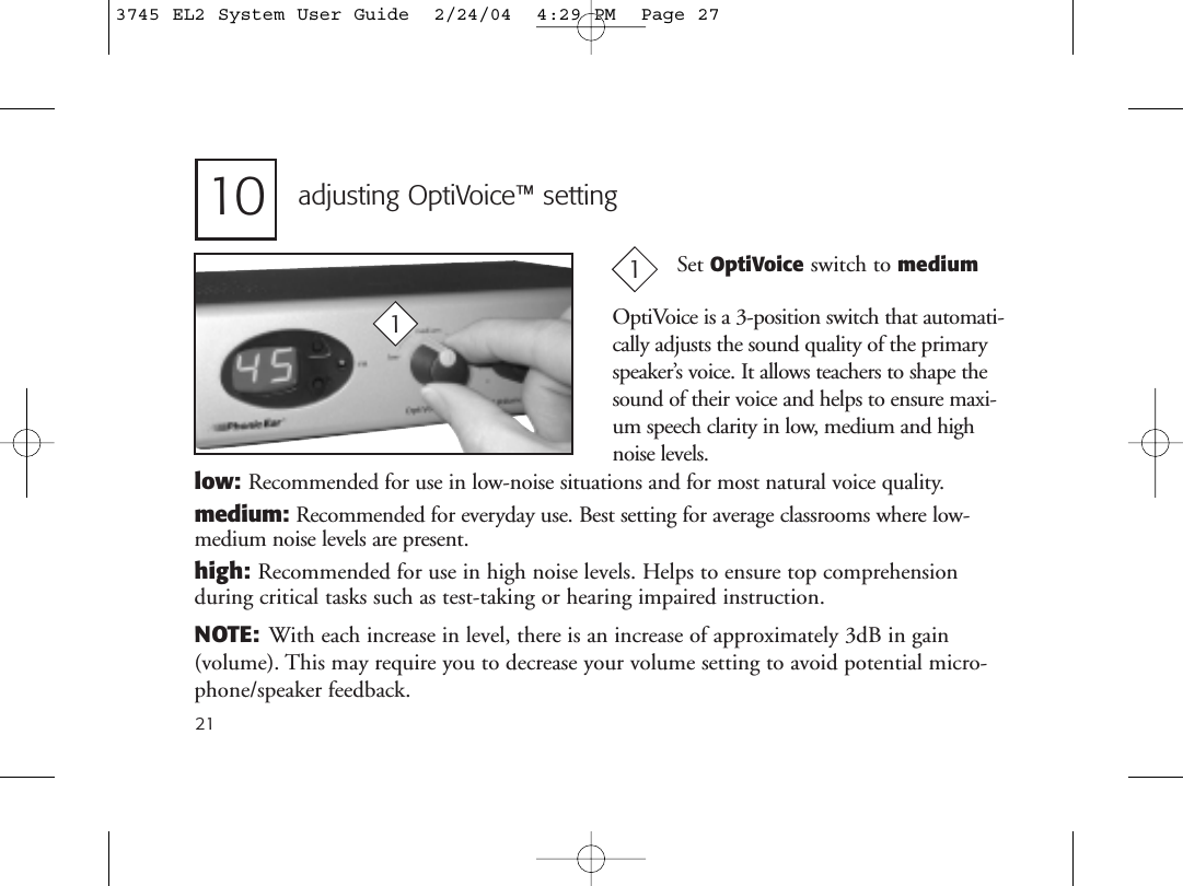 21adjusting OptiVoice™ setting1Set OptiVoice switch to medium110low: Recommended for use in low-noise situations and for most natural voice quality.medium: Recommended for everyday use. Best setting for average classrooms where low-medium noise levels are present.high: Recommended for use in high noise levels. Helps to ensure top comprehension during critical tasks such as test-taking or hearing impaired instruction.NOTE: With each increase in level, there is an increase of approximately 3dB in gain (volume). This may require you to decrease your volume setting to avoid potential micro-phone/speaker feedback.OptiVoice is a 3-position switch that automati-cally adjusts the sound quality of the primaryspeaker’s voice. It allows teachers to shape thesound of their voice and helps to ensure maxi-um speech clarity in low, medium and highnoise levels.3745 EL2 System User Guide  2/24/04  4:29 PM  Page 27