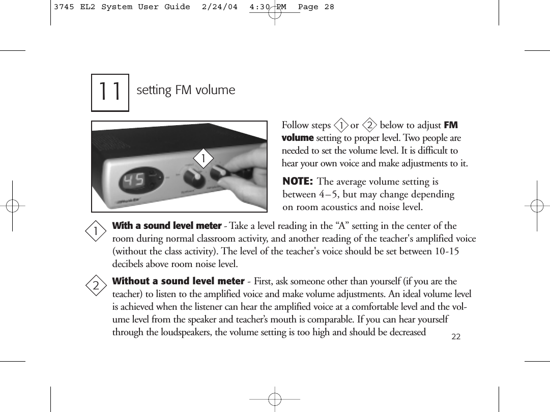 22Follow steps or     below to adjust FMvolume setting to proper level. Two people areneeded to set the volume level. It is difficult tohear your own voice and make adjustments to it.setting FM volume1111With a sound level meter - Take a level reading in the “A” setting in the center of theroom during normal classroom activity, and another reading of the teacher&apos;s amplified voice(without the class activity). The level of the teacher&apos;s voice should be set between 10-15decibels above room noise level.Without a sound level meter - First, ask someone other than yourself (if you are theteacher) to listen to the amplified voice and make volume adjustments. An ideal volume levelis achieved when the listener can hear the amplified voice at a comfortable level and the vol-ume level from the speaker and teacher’s mouth is comparable. If you can hear yourselfthrough the loudspeakers, the volume setting is too high and should be decreased NOTE: The average volume setting isbetween 4–5, but may change dependingon room acoustics and noise level.2123745 EL2 System User Guide  2/24/04  4:30 PM  Page 28