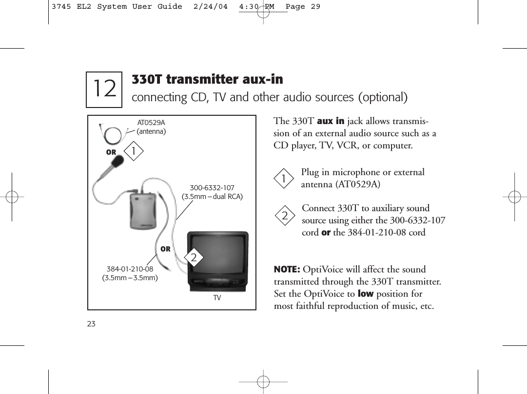 23connecting CD, TV and other audio sources (optional)Plug in microphone or externalantenna (AT0529A)1112 330T transmitter aux-in300-6332-107(3.5mm – dual RCA)TVConnect 330T to auxiliary soundsource using either the 300-6332-107cord or the 384-01-210-08 cord2The 330T aux in jack allows transmis-sion of an external audio source such as aCD player, TV, VCR, or computer.NOTE: OptiVoice will affect the soundtransmitted through the 330T transmitter.Set the OptiVoice to low position formost faithful reproduction of music, etc.OR384-01-210-08(3.5mm –3.5mm)2AT0529A(antenna)OR3745 EL2 System User Guide  2/24/04  4:30 PM  Page 29