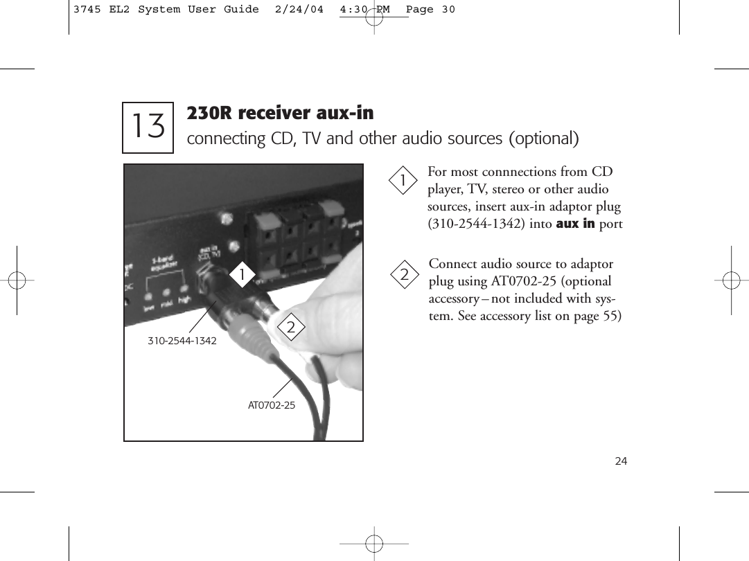 24connecting CD, TV and other audio sources (optional)For most connnections from CDplayer, TV, stereo or other audiosources, insert aux-in adaptor plug(310-2544-1342) into aux in port1113 230R receiver aux-in310-2544-1342AT0702-25Connect audio source to adaptorplug using AT0702-25 (optionalaccessory –not included with sys-tem. See accessory list on page 55)223745 EL2 System User Guide  2/24/04  4:30 PM  Page 30