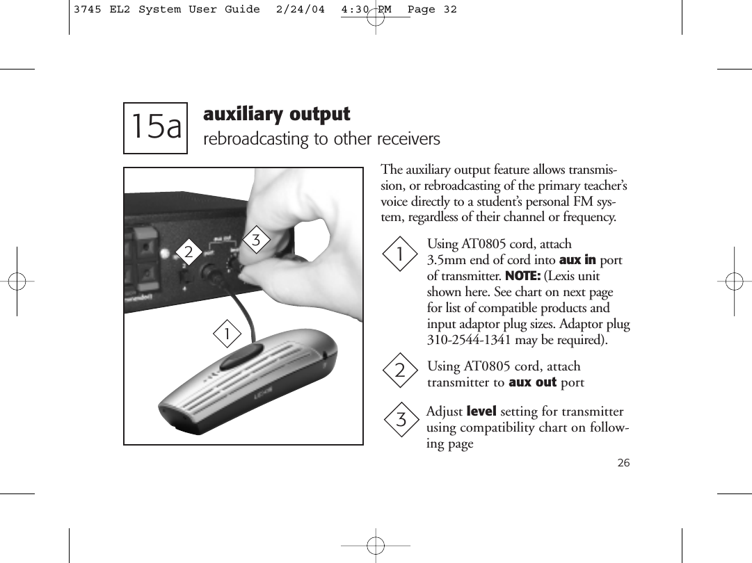 26rebroadcasting to other receivers15aAdjust level setting for transmitterusing compatibility chart on follow-ing page31Using AT0805 cord, attach transmitter to aux out port 22Using AT0805 cord, attach 3.5mm end of cord into aux in portof transmitter. NOTE: (Lexis unitshown here. See chart on next pagefor list of compatible products andinput adaptor plug sizes. Adaptor plug310-2544-1341 may be required).13auxiliary outputThe auxiliary output feature allows transmis-sion, or rebroadcasting of the primary teacher’svoice directly to a student’s personal FM sys-tem, regardless of their channel or frequency.3745 EL2 System User Guide  2/24/04  4:30 PM  Page 32