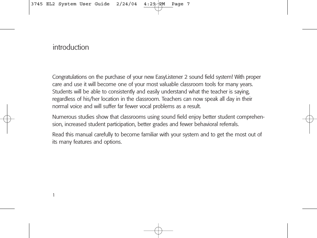 introductionCongratulations on the purchase of your new EasyListener 2 sound field system! With propercare and use it will become one of your most valuable classroom tools for many years.Students will be able to consistently and easily understand what the teacher is saying,regardless of his/her location in the classroom. Teachers can now speak all day in their normal voice and will suffer far fewer vocal problems as a result.Numerous studies show that classrooms using sound field enjoy better student comprehen-sion, increased student participation, better grades and fewer behavioral referrals.Read this manual carefully to become familiar with your system and to get the most out ofits many features and options.13745 EL2 System User Guide  2/24/04  4:29 PM  Page 7