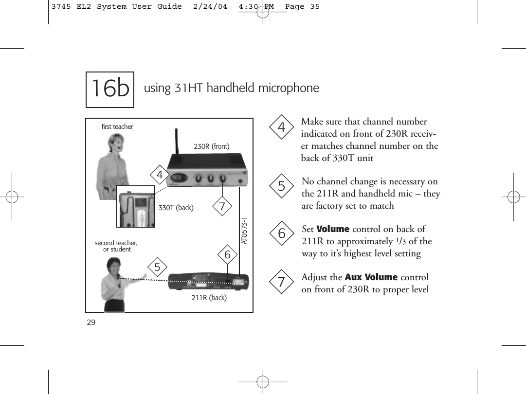 29using 31HT handheld microphone211R (back)second teacher,or student230R (front)No channel change is necessary onthe 211R and handheld mic – theyare factory set to matchMake sure that channel numberindicated on front of 230R receiv-er matches channel number on theback of 330T unit45first teacher330T (back)516bAdjust the Aux Volume controlon front of 230R to proper level77AT0573-1Set Volume control on back of211R to approximately 1/3of theway to it’s highest level setting6643745 EL2 System User Guide  2/24/04  4:30 PM  Page 35