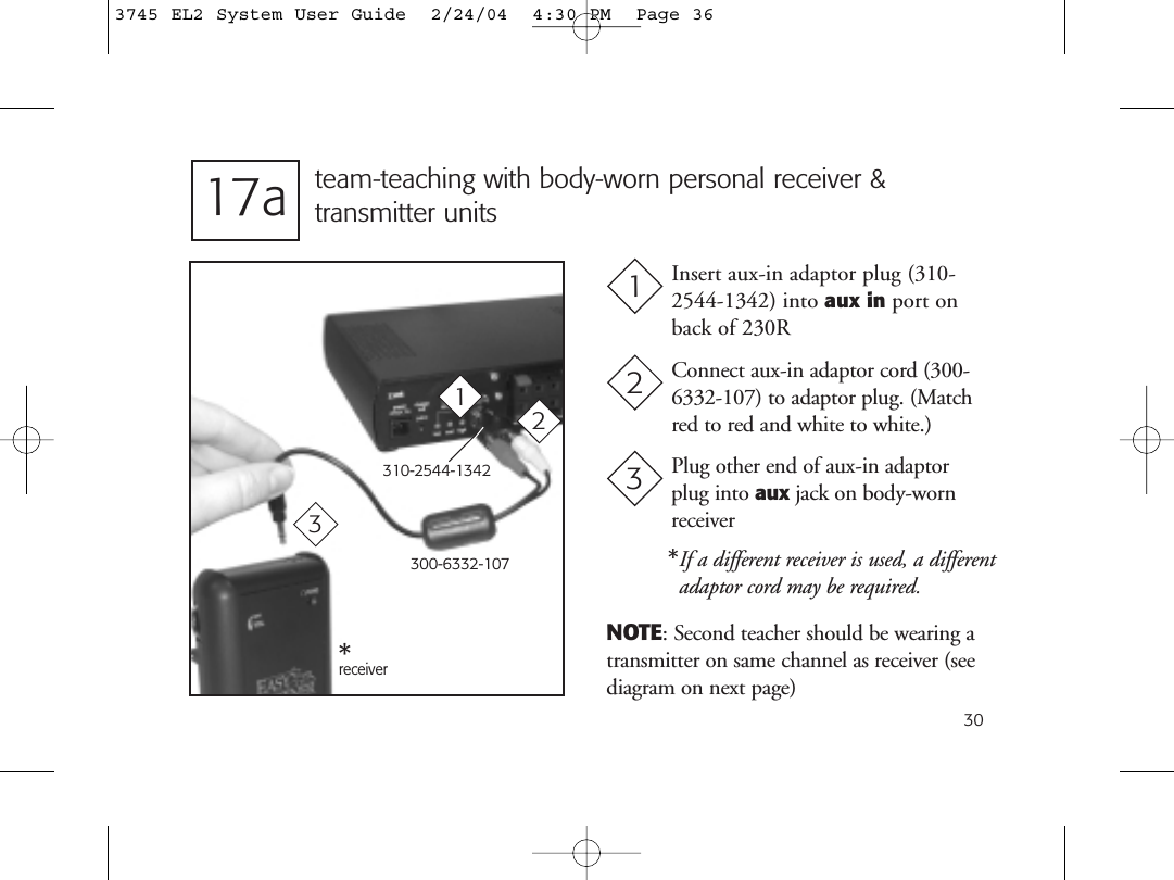 30team-teaching with body-worn personal receiver &amp; transmitter unitsInsert aux-in adaptor plug (310-2544-1342) into aux in port onback of 230R1Connect aux-in adaptor cord (300-6332-107) to adaptor plug. (Matchred to red and white to white.)2300-6332-10713receiver17aNOTE: Second teacher should be wearing atransmitter on same channel as receiver (seediagram on next page)**If a different receiver is used, a differentadaptor cord may be required.310-2544-13422Plug other end of aux-in adaptorplug into aux jack on body-wornreceiver33745 EL2 System User Guide  2/24/04  4:30 PM  Page 36