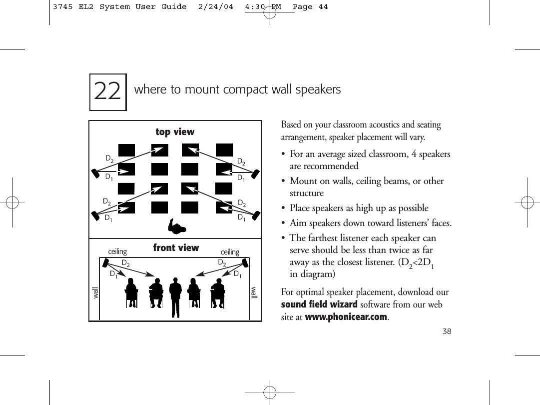 38where to mount compact wall speakersBased on your classroom acoustics and seatingarrangement, speaker placement will vary. • For an average sized classroom, 4 speakersare recommended• Mount on walls, ceiling beams, or otherstructure• Place speakers as high up as possible• Aim speakers down toward listeners’ faces.• The farthest listener each speaker canserve should be less than twice as faraway as the closest listener. (D2&lt;2D1in diagram)For optimal speaker placement, download oursound field wizard software from our website at www.phonicear.com.top viewD2D1D2front viewD1D2D2D1D1D1D1D2D2ceilingwallwallceiling223745 EL2 System User Guide  2/24/04  4:30 PM  Page 44