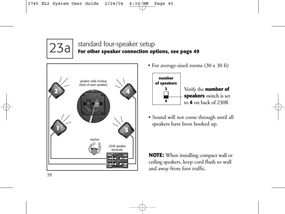 39standard four-speaker setupFor other speaker connection options, see page 49• For average-sized rooms (30 x 30 ft)230R speakerterminals23anumberof speakers24NOTE: When installing compact wall orceiling speakers, keep cord flush to walland away from foot traffic.teacherspeaker cable hookup (back of each speaker)1234Verify the number ofspeakers switch is set to 4on back of 230R• Sound will not come through until allspeakers have been hooked up.3745 EL2 System User Guide  2/24/04  4:30 PM  Page 45