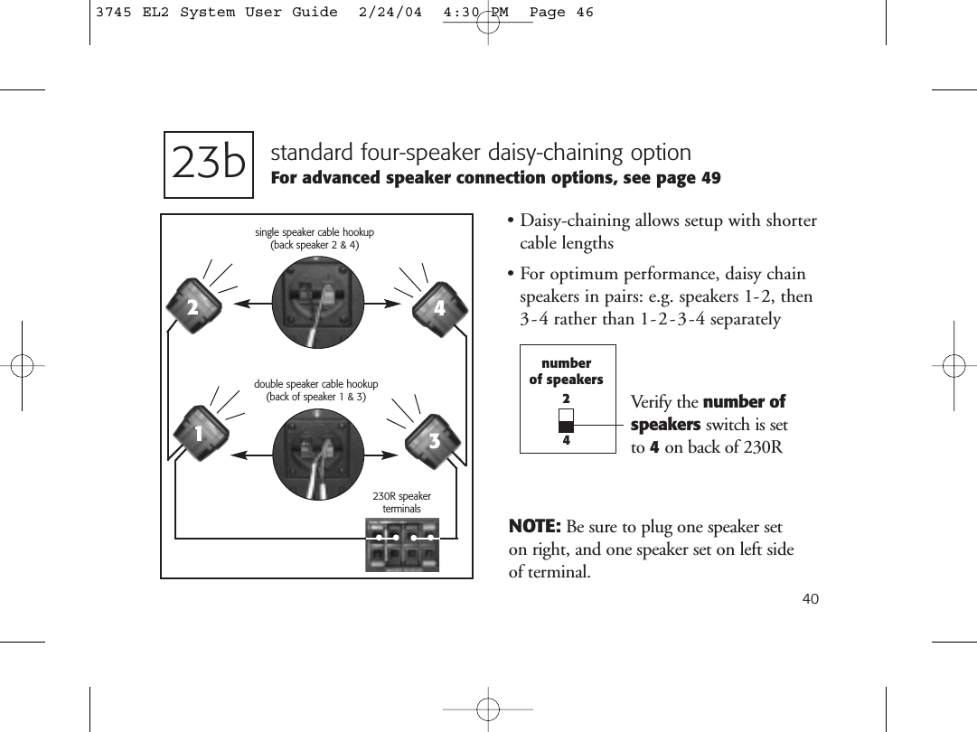 40standard four-speaker daisy-chaining optionFor advanced speaker connection options, see page 49• Daisy-chaining allows setup with shortercable lengths• For optimum performance, daisy chainspeakers in pairs: e.g. speakers 1-2, then3-4 rather than 1-2-3-4 separately23bnumberof speakers24230R speakerterminalsdouble speaker cable hookup (back of speaker 1 &amp; 3)1234NOTE: Be sure to plug one speaker set on right, and one speaker set on left side of terminal.Verify the number ofspeakers switch is set to 4on back of 230Rsingle speaker cable hookup (back speaker 2 &amp; 4)3745 EL2 System User Guide  2/24/04  4:30 PM  Page 46