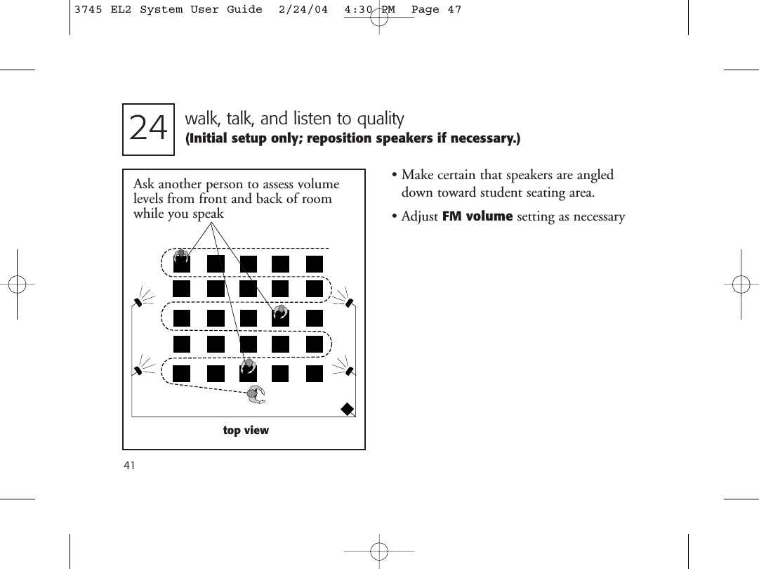 41walk, talk, and listen to quality(Initial setup only; reposition speakers if necessary.)24Ask another person to assess volumelevels from front and back of roomwhile you speaktop view• Make certain that speakers are angleddown toward student seating area.• Adjust FM volume setting as necessary3745 EL2 System User Guide  2/24/04  4:30 PM  Page 47