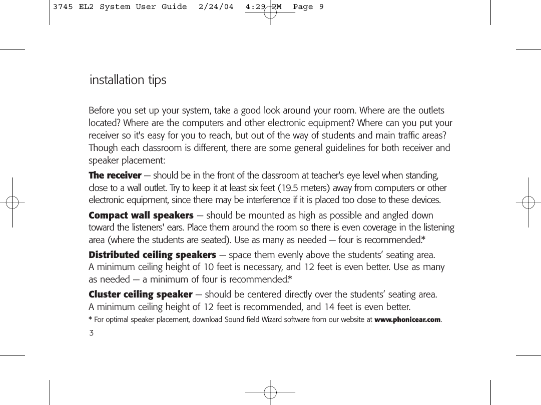 Before you set up your system, take a good look around your room. Where are the outletslocated? Where are the computers and other electronic equipment? Where can you put yourreceiver so it&apos;s easy for you to reach, but out of the way of students and main traffic areas?Though each classroom is different, there are some general guidelines for both receiver andspeaker placement:The receiver — should be in the front of the classroom at teacher&apos;s eye level when standing,close to a wall outlet. Try to keep it at least six feet (19.5 meters) away from computers or otherelectronic equipment, since there may be interference if it is placed too close to these devices.Compact wall speakers — should be mounted as high as possible and angled downtoward the listeners&apos; ears. Place them around the room so there is even coverage in the listeningarea (where the students are seated). Use as many as needed — four is recommended.*Distributed ceiling speakers — space them evenly above the students’ seating area. A minimum ceiling height of 10 feet is necessary, and 12 feet is even better. Use as manyas needed — a minimum of four is recommended.*Cluster ceiling speaker — should be centered directly over the students’ seating area. A minimum ceiling height of 12 feet is recommended, and 14 feet is even better.* For optimal speaker placement, download Sound field Wizard software from our website at www.phonicear.com. installation tips33745 EL2 System User Guide  2/24/04  4:29 PM  Page 9