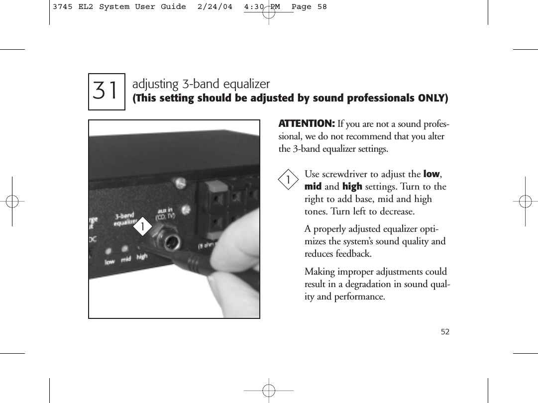 52adjusting 3-band equalizer (This setting should be adjusted by sound professionals ONLY)31Use screwdriver to adjust the low,mid and high settings. Turn to theright to add base, mid and high tones. Turn left to decrease. A properly adjusted equalizer opti-mizes the system’s sound quality andreduces feedback.Making improper adjustments couldresult in a degradation in sound qual-ity and performance.11ATTENTION: If you are not a sound profes-sional, we do not recommend that you alterthe 3-band equalizer settings.3745 EL2 System User Guide  2/24/04  4:30 PM  Page 58