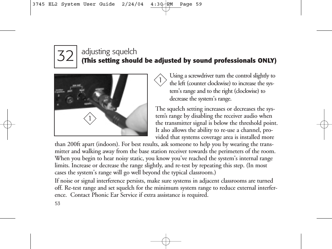 53adjusting squelch(This setting should be adjusted by sound professionals ONLY)32Using a screwdriver turn the control slightly tothe left (counter clockwise) to increase the sys-tem&apos;s range and to the right (clockwise) todecrease the system&apos;s range.1The squelch setting increases or decreases the sys-tem’s range by disabling the receiver audio whenthe transmitter signal is below the threshold point.It also allows the ability to re-use a channel, pro-vided that systems coverage area is installed morethan 200ft apart (indoors). For best results, ask someone to help you by wearing the trans-mitter and walking away from the base station receiver towards the perimeters of the room.When you begin to hear noisy static, you know you&apos;ve reached the system&apos;s internal rangelimits. Increase or decrease the range slightly, and re-test by repeating this step. (In mostcases the system&apos;s range will go well beyond the typical classroom.)If noise or signal interference persists, make sure systems in adjacent classrooms are turnedoff. Re-test range and set squelch for the minimum system range to reduce external interfer-ence.  Contact Phonic Ear Service if extra assistance is required.13745 EL2 System User Guide  2/24/04  4:30 PM  Page 59