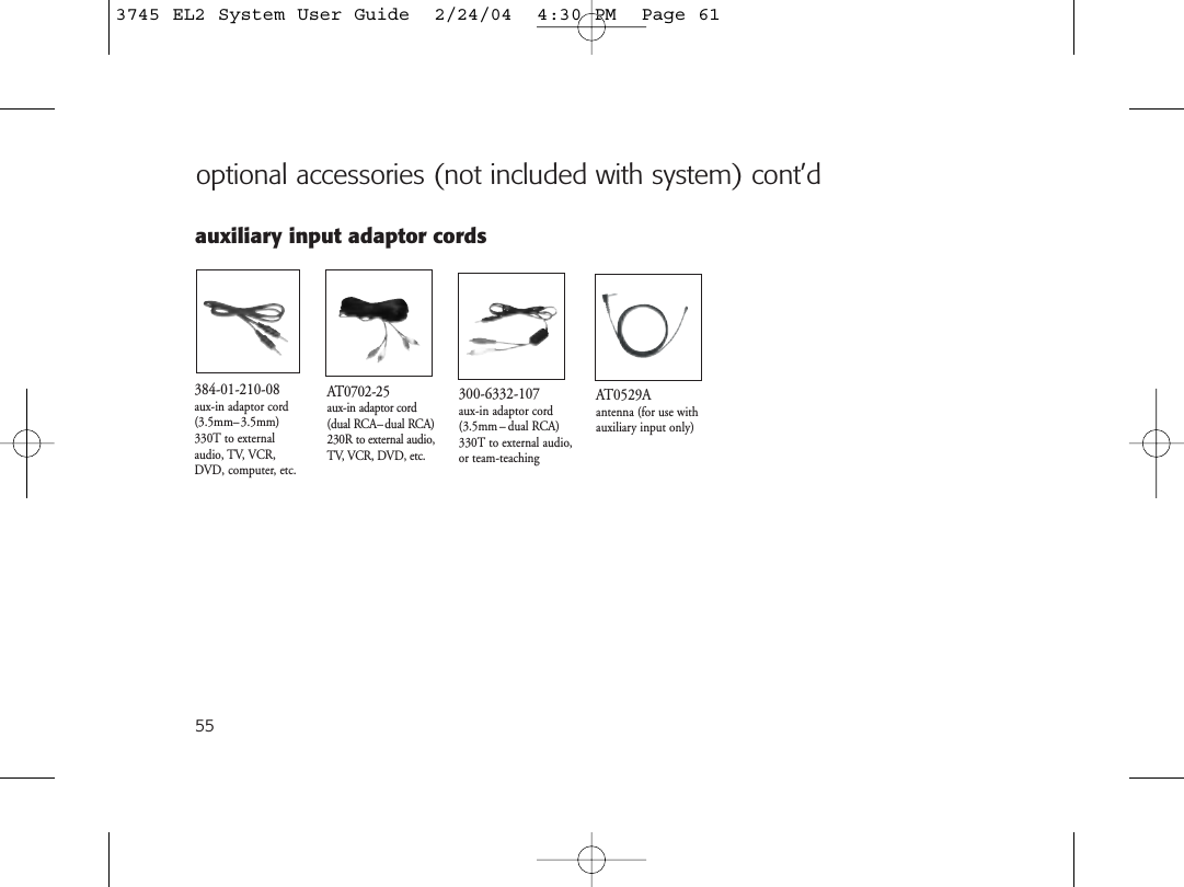 AT0529Aantenna (for use withauxiliary input only)384-01-210-08aux-in adaptor cord(3.5mm–3.5mm)330T to externalaudio, TV, VCR,DVD, computer, etc.AT0702-25aux-in adaptor cord(dual RCA– dual RCA)230R to external audio,TV, VCR, DVD, etc.auxiliary input adaptor cords300-6332-107aux-in adaptor cord(3.5mm – dual RCA)330T to external audio,or team-teaching55optional accessories (not included with system) cont’d3745 EL2 System User Guide  2/24/04  4:30 PM  Page 61