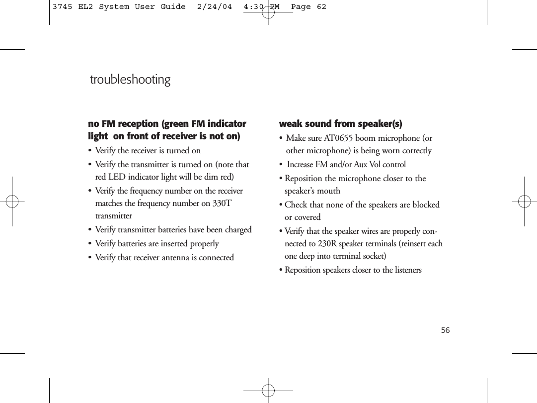 56no FM reception (green FM indicatorlight  on front of receiver is not on)• Verify the receiver is turned on• Verify the transmitter is turned on (note thatred LED indicator light will be dim red)• Verify the frequency number on the receivermatches the frequency number on 330T transmitter• Verify transmitter batteries have been charged• Verify batteries are inserted properly• Verify that receiver antenna is connectedweak sound from speaker(s)• Make sure AT0655 boom microphone (orother microphone) is being worn correctly•  Increase FM and/or Aux Vol control• Reposition the microphone closer to the speaker’s mouth• Check that none of the speakers are blocked or covered• Verify that the speaker wires are properly con-nected to 230R speaker terminals (reinsert eachone deep into terminal socket)• Reposition speakers closer to the listenerstroubleshooting3745 EL2 System User Guide  2/24/04  4:30 PM  Page 62