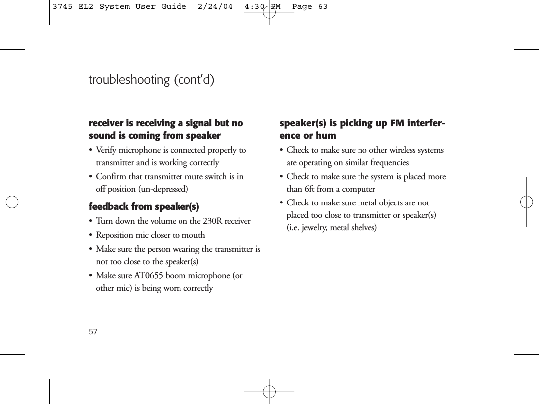 57troubleshooting (cont’d)receiver is receiving a signal but nosound is coming from speaker• Verify microphone is connected properly totransmitter and is working correctly• Confirm that transmitter mute switch is in off position (un-depressed)feedback from speaker(s)• Turn down the volume on the 230R receiver• Reposition mic closer to mouth• Make sure the person wearing the transmitter isnot too close to the speaker(s)• Make sure AT0655 boom microphone (orother mic) is being worn correctlyspeaker(s) is picking up FM interfer-ence or hum• Check to make sure no other wireless systemsare operating on similar frequencies• Check to make sure the system is placed morethan 6ft from a computer• Check to make sure metal objects are notplaced too close to transmitter or speaker(s) (i.e. jewelry, metal shelves)3745 EL2 System User Guide  2/24/04  4:30 PM  Page 63