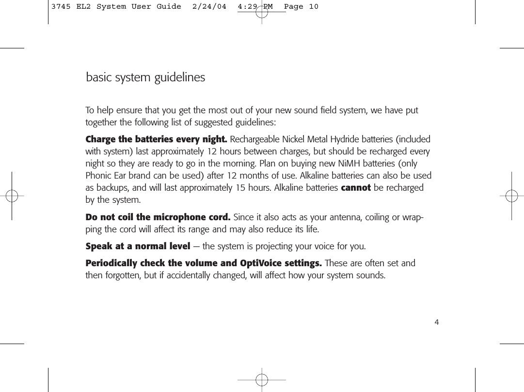 basic system guidelinesTo help ensure that you get the most out of your new sound field system, we have puttogether the following list of suggested guidelines:Charge the batteries every night. Rechargeable Nickel Metal Hydride batteries (includedwith system) last approximately 12 hours between charges, but should be recharged everynight so they are ready to go in the morning. Plan on buying new NiMH batteries (onlyPhonic Ear brand can be used) after 12 months of use. Alkaline batteries can also be usedas backups, and will last approximately 15 hours. Alkaline batteries cannot be rechargedby the system.Do not coil the microphone cord. Since it also acts as your antenna, coiling or wrap-ping the cord will affect its range and may also reduce its life.Speak at a normal level — the system is projecting your voice for you.Periodically check the volume and OptiVoice settings. These are often set andthen forgotten, but if accidentally changed, will affect how your system sounds.43745 EL2 System User Guide  2/24/04  4:29 PM  Page 10