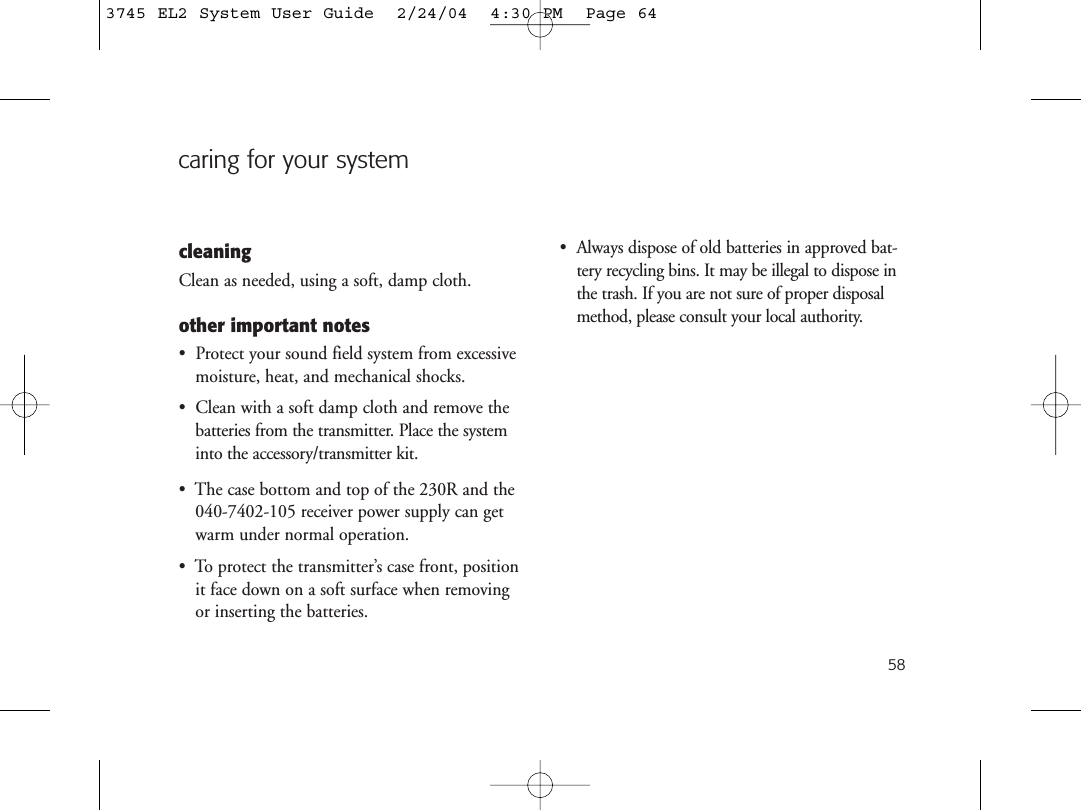 58caring for your systemcleaningClean as needed, using a soft, damp cloth.other important notes•  Protect your sound field system from excessivemoisture, heat, and mechanical shocks.•  Clean with a soft damp cloth and remove thebatteries from the transmitter. Place the systeminto the accessory/transmitter kit.•  The case bottom and top of the 230R and the040-7402-105 receiver power supply can getwarm under normal operation.•  To protect the transmitter’s case front, positionit face down on a soft surface when removingor inserting the batteries.•  Always dispose of old batteries in approved bat-tery recycling bins. It may be illegal to dispose inthe trash. If you are not sure of proper disposalmethod, please consult your local authority.3745 EL2 System User Guide  2/24/04  4:30 PM  Page 64