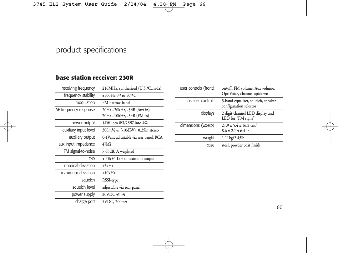 60product specificationsreceiving frequency 216MHz, synthesized (U.S./Canada)frequency stability ±500Hz 0Oto 50O Cmodulation FM narrow-bandAF frequency response 20Hz -20kHz, -3dB (Aux in)70Hz -10kHz, -3dB (FM in)power output 14W into 8Ω/28W into 4Ωauxiliary input level 300mVrms (-10dBV)  0.25in stereoauxiliary output 0-1Vrms adjustable via rear panel, RCAaux input impedance 47kΩFM signal-to-noise &gt; 63dB, A weightedTHD&lt; 3% @ 1kHz maximum outputnominal deviation ±5kHzmaximum deviation ±10kHzsquelch RSSI-typesquelch level adjustable via rear panelpower supply 20VDC @ 3Acharge port 5VDC, 200mAbase station receiver: 230Ruser controls (front) on/off, FM volume, Aux volume,OptiVoice, channel up/downinstaller controls 3-band equalizer, squelch, speakerconfiguration selectordisplays 2 digit channel LED display andLED for “FM signa”dimensions (WxHxD)21.9 x 5.4 x 16.2 cm/8.6 x 2.1 x 6.4 inweight 1.11kg/2.45lbcase steel, powder coat finish3745 EL2 System User Guide  2/24/04  4:30 PM  Page 66