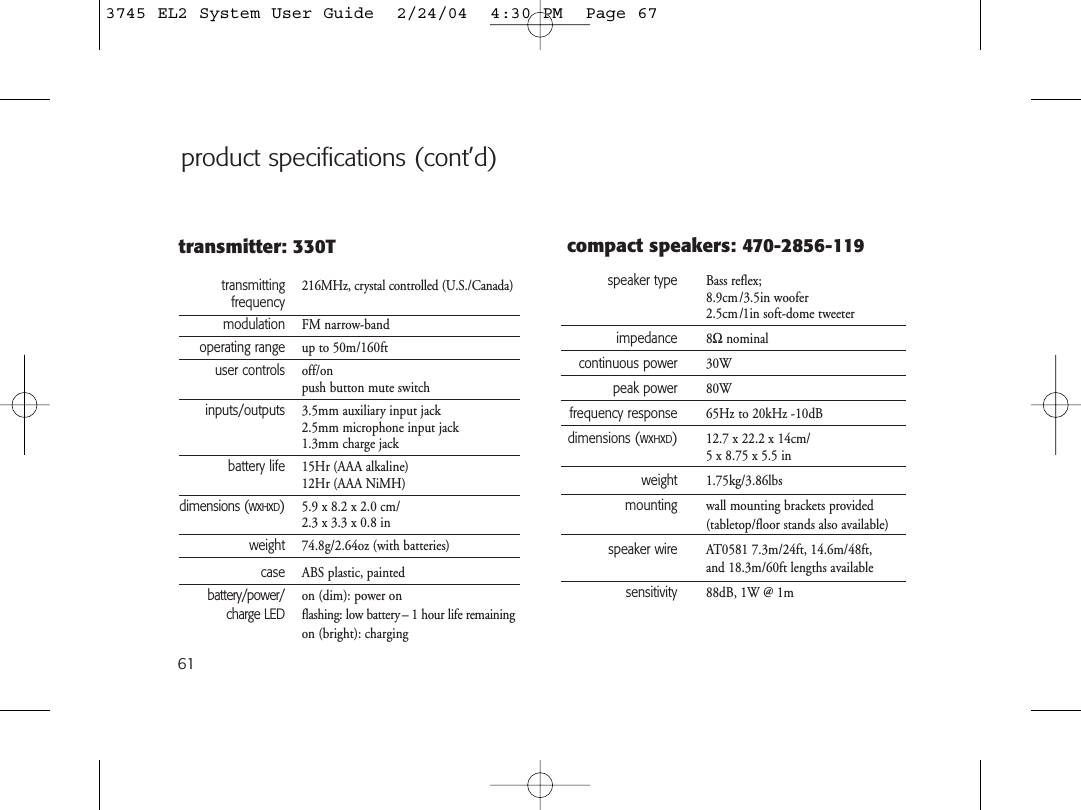 61product specifications (cont’d)speaker type Bass reflex;8.9cm/3.5in woofer2.5cm/1in soft-dome tweeterimpedance 8Ωnominalcontinuous power 30Wpeak power 80Wfrequency response 65Hz to 20kHz -10dBdimensions (WxHxD)12.7 x 22.2 x 14cm/5 x 8.75 x 5.5 inweight 1.75kg/3.86lbsmounting wall mounting brackets provided (tabletop/floor stands also available)speaker wire AT0581 7.3m/24ft, 14.6m/48ft, and 18.3m/60ft lengths availablesensitivity 88dB, 1W @ 1mcompact speakers: 470-2856-119transmitting 216MHz, crystal controlled (U.S./Canada)frequencymodulation FM narrow-bandoperating range up to 50m/160ftuser controls off/onpush button mute switchinputs/outputs 3.5mm auxiliary input jack2.5mm microphone input jack1.3mm charge jackbattery life 15Hr (AAA alkaline)12Hr (AAA NiMH)dimensions (WxHxD)5.9 x 8.2 x 2.0 cm/2.3 x 3.3 x 0.8 inweight 74.8g/2.64oz (with batteries)case ABS plastic, paintedbattery/power/ on (dim): power oncharge LED flashing: low battery – 1 hour life remainingon (bright): chargingtransmitter: 330T3745 EL2 System User Guide  2/24/04  4:30 PM  Page 67