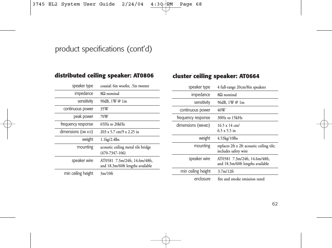 62speaker type  coaxial: 6in woofer, .5in tweeterimpedance 8Ωnominalsensitivity 90dB, 1W @ 1mcontinuous power 35Wpeak power 70Wfrequency response 65Hz to 20kHzdimensions (DIAxD)203 x 5.7 cm/9 x 2.25 inweight 1.1kg/2.4lbsmounting acoustic ceiling metal tile bridge(470-7347-106)speaker wire AT0581  7.3m/24ft, 14.6m/48ft,  and 18.3m/60ft lengths availablemin ceiling height 3m/10ftdistributed ceiling speaker: AT0806speaker type 4 full-range 20cm/8in speakersimpedance 8Ωnominalsensitivity 96dB, 1W @ 1mcontinuous power 40Wfrequency response 30Hz to 15kHzdimensions (WxHxD)16.5 x 14 cm/6.5 x 5.5 inweight 4.53kg/10lbsmounting replaces 2ft x 2ft acoustic ceiling tile;includes safety wirespeaker wire AT0581  7.3m/24ft, 14.6m/48ft,and 18.3m/60ft lengths availablemin ceiling height 3.7m/12ftenclosure fire and smoke emission ratedcluster ceiling speaker: AT0664product specifications (cont’d)3745 EL2 System User Guide  2/24/04  4:30 PM  Page 68