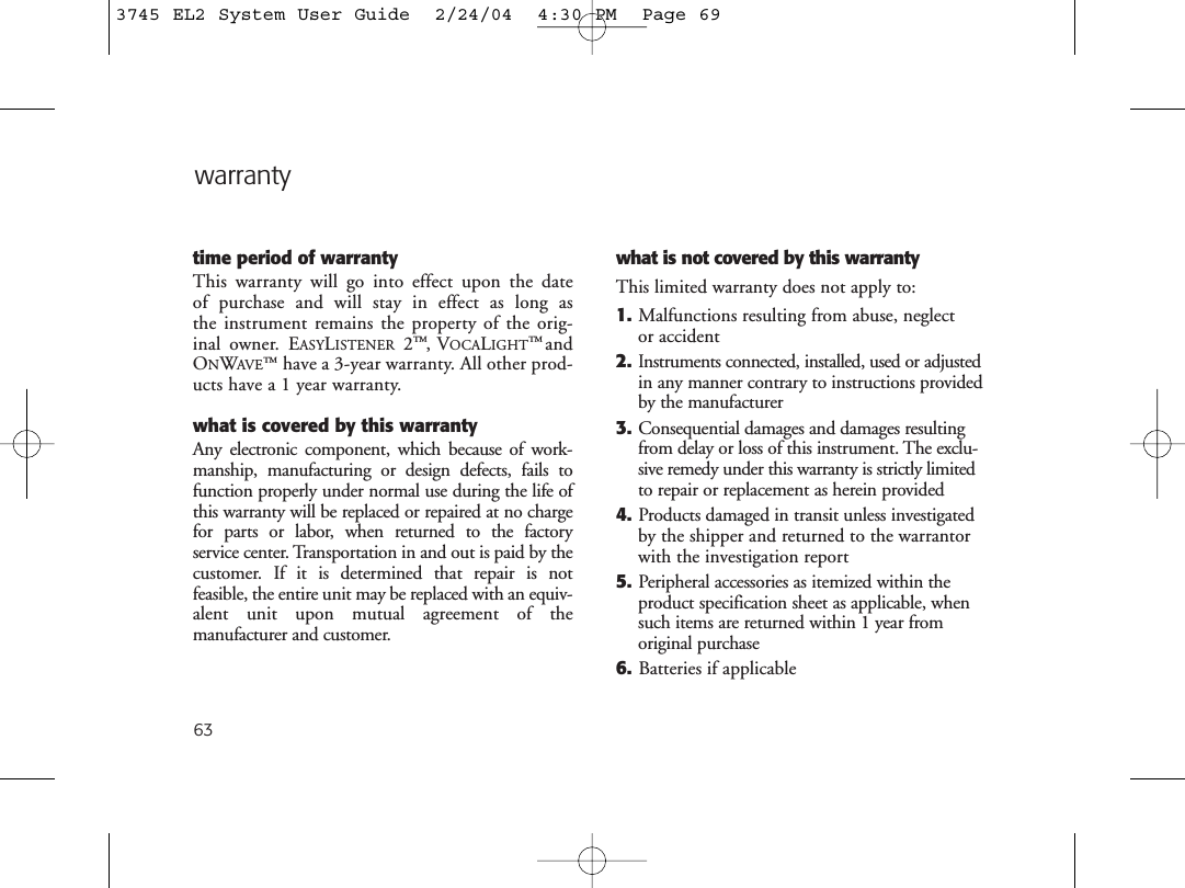 63warrantytime period of warrantyThis warranty will go into effect upon the date of purchase and will stay in effect as long as the instrument remains the property of the orig-inal owner. EASYLISTENER 2™,VOCALIGHT™andONWAVE™have a 3-year warranty. All other prod-ucts have a 1 year warranty. what is covered by this warrantyAny electronic component, which because of work-manship, manufacturing or design defects, fails tofunction properly under normal use during the life ofthis warranty will be replaced or repaired at no chargefor parts or labor, when returned to the factory service center. Transportation in and out is paid by thecustomer. If it is determined that repair is not feasible, the entire unit may be replaced with an equiv-alent unit upon mutual agreement of the manufacturer and customer. what is not covered by this warrantyThis limited warranty does not apply to:1. Malfunctions resulting from abuse, neglect or accident2.Instruments connected, installed, used or adjustedin any manner contrary to instructions providedby the manufacturer3. Consequential damages and damages resultingfrom delay or loss of this instrument. The exclu-sive remedy under this warranty is strictly limitedto repair or replacement as herein provided4. Products damaged in transit unless investigatedby the shipper and returned to the warrantorwith the investigation report5. Peripheral accessories as itemized within theproduct specification sheet as applicable, whensuch items are returned within 1 year from original purchase6. Batteries if applicable3745 EL2 System User Guide  2/24/04  4:30 PM  Page 69