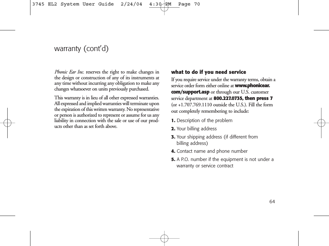 64warranty (cont’d)Phonic Ear Inc. reserves the right to make changes inthe design or construction of any of its instruments atany time without incurring any obligation to make anychanges whatsoever on units previously purchased.This warranty is in lieu of all other expressed warranties.All expressed and implied warranties will terminate uponthe expiration of this written warranty. No representativeor person is authorized to represent or assume for us anyliability in connection with the sale or use of our prod-ucts other than as set forth above.what to do if you need serviceIf you require service under the warranty terms, obtain aservice order form either online at www.phonicear.com/support.asp or through our U.S. customerservice department at 800.227.0735, then press 7(or +1.707.769.1110 outside the U.S.). Fill the formout completely remembering to include:1. Description of the problem2. Your billing address3. Your shipping address (if different from billing address)4. Contact name and phone number5. A P.O. number if the equipment is not under awarranty or service contract3745 EL2 System User Guide  2/24/04  4:30 PM  Page 70