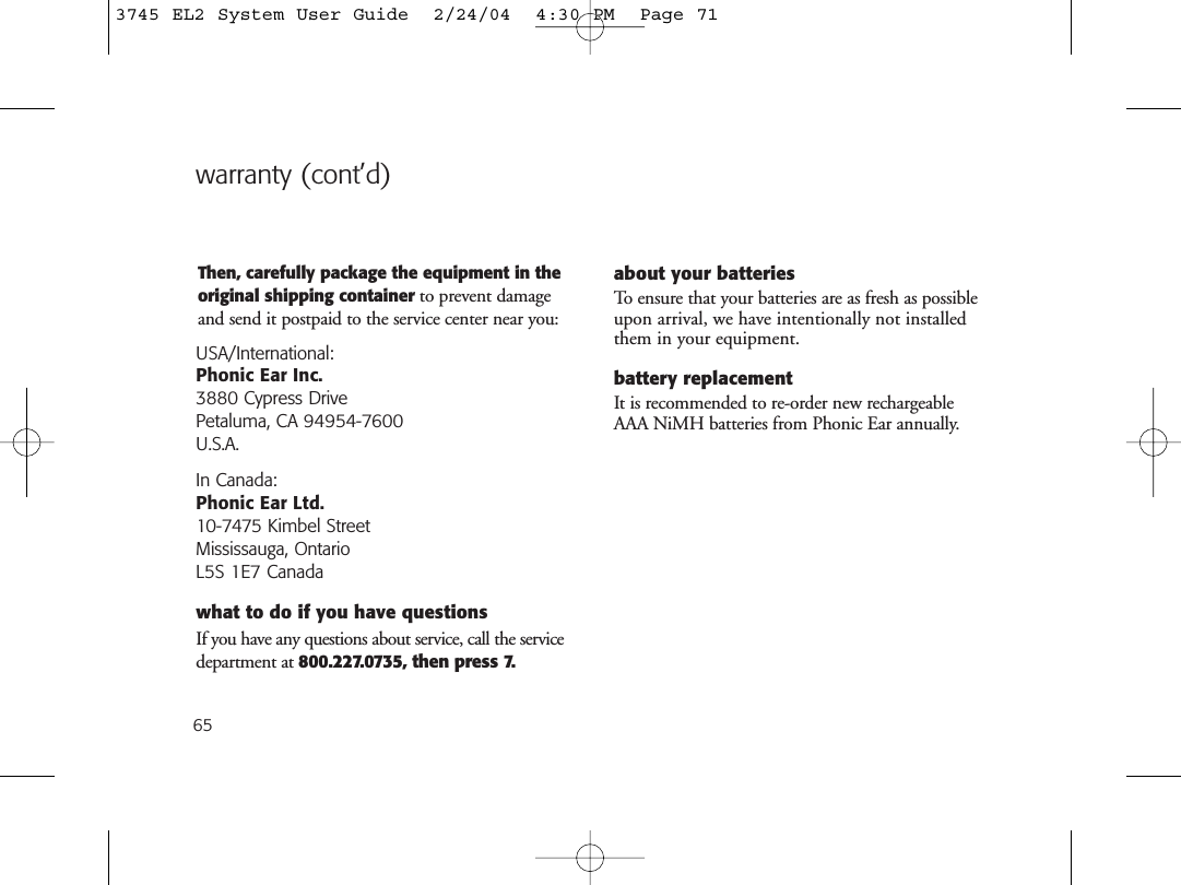 65Then, carefully package the equipment in theoriginal shipping container to prevent damageand send it postpaid to the service center near you:USA/International:Phonic Ear Inc.3880 Cypress Drive Petaluma, CA 94954-7600U.S.A.In Canada: Phonic Ear Ltd.10-7475 Kimbel StreetMississauga, OntarioL5S 1E7 Canadawhat to do if you have questionsIf you have any questions about service, call the servicedepartment at 800.227.0735, then press 7.about your batteriesTo ensure that your batteries are as fresh as possibleupon arrival, we have intentionally not installedthem in your equipment. battery replacementIt is recommended to re-order new rechargeableAAA NiMH batteries from Phonic Ear annually.warranty (cont’d)3745 EL2 System User Guide  2/24/04  4:30 PM  Page 71