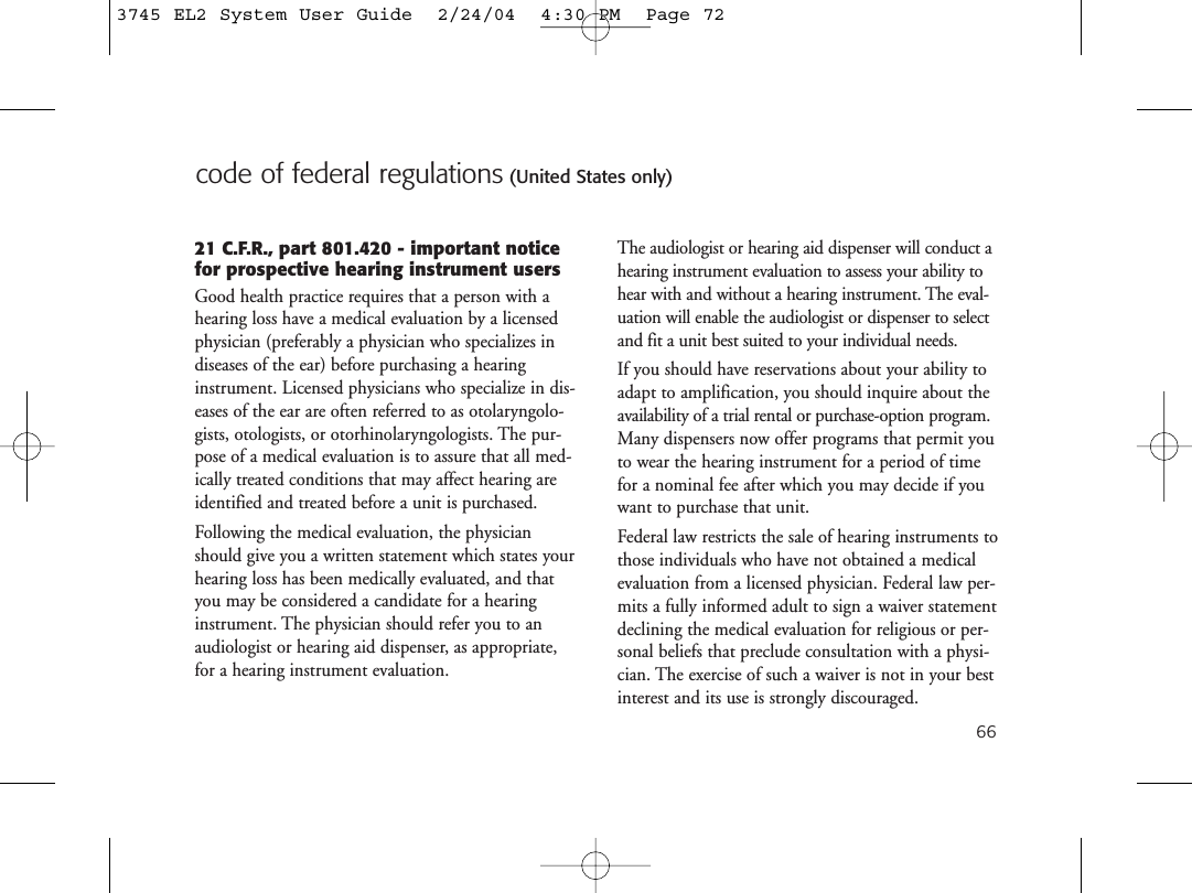 66code of federal regulations (United States only)21 C.F.R., part 801.420 - important noticefor prospective hearing instrument usersGood health practice requires that a person with ahearing loss have a medical evaluation by a licensedphysician (preferably a physician who specializes indiseases of the ear) before purchasing a hearinginstrument. Licensed physicians who specialize in dis-eases of the ear are often referred to as otolaryngolo-gists, otologists, or otorhinolaryngologists. The pur-pose of a medical evaluation is to assure that all med-ically treated conditions that may affect hearing areidentified and treated before a unit is purchased.Following the medical evaluation, the physicianshould give you a written statement which states yourhearing loss has been medically evaluated, and thatyou may be considered a candidate for a hearinginstrument. The physician should refer you to anaudiologist or hearing aid dispenser, as appropriate,for a hearing instrument evaluation.The audiologist or hearing aid dispenser will conduct ahearing instrument evaluation to assess your ability tohear with and without a hearing instrument. The eval-uation will enable the audiologist or dispenser to selectand fit a unit best suited to your individual needs.If you should have reservations about your ability toadapt to amplification, you should inquire about theavailability of a trial rental or purchase-option program.Many dispensers now offer programs that permit youto wear the hearing instrument for a period of timefor a nominal fee after which you may decide if youwant to purchase that unit.Federal law restricts the sale of hearing instruments tothose individuals who have not obtained a medicalevaluation from a licensed physician. Federal law per-mits a fully informed adult to sign a waiver statementdeclining the medical evaluation for religious or per-sonal beliefs that preclude consultation with a physi-cian. The exercise of such a waiver is not in your bestinterest and its use is strongly discouraged.3745 EL2 System User Guide  2/24/04  4:30 PM  Page 72