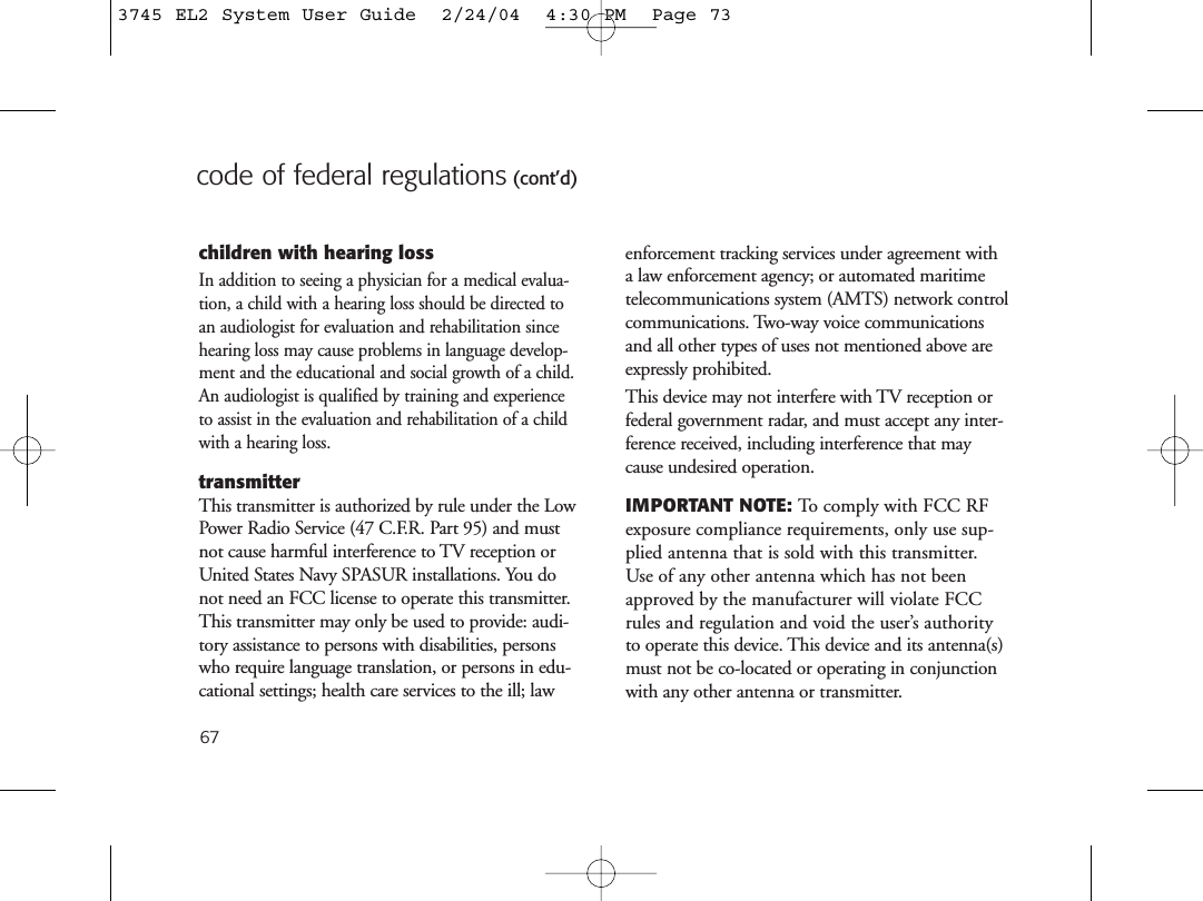 67code of federal regulations (cont’d)children with hearing lossIn addition to seeing a physician for a medical evalua-tion, a child with a hearing loss should be directed toan audiologist for evaluation and rehabilitation sincehearing loss may cause problems in language develop-ment and the educational and social growth of a child.An audiologist is qualified by training and experienceto assist in the evaluation and rehabilitation of a childwith a hearing loss.transmitterThis transmitter is authorized by rule under the LowPower Radio Service (47 C.F.R. Part 95) and mustnot cause harmful interference to TV reception orUnited States Navy SPASUR installations. You donot need an FCC license to operate this transmitter.This transmitter may only be used to provide: audi-tory assistance to persons with disabilities, personswho require language translation, or persons in edu-cational settings; health care services to the ill; lawenforcement tracking services under agreement witha law enforcement agency; or automated maritimetelecommunications system (AMTS) network controlcommunications. Two-way voice communicationsand all other types of uses not mentioned above areexpressly prohibited.This device may not interfere with TV reception orfederal government radar, and must accept any inter-ference received, including interference that maycause undesired operation.IMPORTANT NOTE: To comply with FCC RFexposure compliance requirements, only use sup-plied antenna that is sold with this transmitter.Use of any other antenna which has not beenapproved by the manufacturer will violate FCCrules and regulation and void the user’s authorityto operate this device. This device and its antenna(s)must not be co-located or operating in conjunctionwith any other antenna or transmitter.3745 EL2 System User Guide  2/24/04  4:30 PM  Page 73