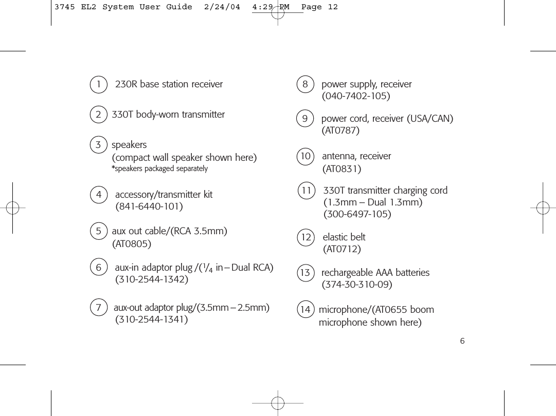 65 aux out cable/(RCA 3.5mm) (AT0805)6 aux-in adaptor plug /(1/4in– Dual RCA)(310-2544-1342)7  aux-out adaptor plug/(3.5mm – 2.5mm)(310-2544-1341)8 power supply, receiver(040-7402-105)10 antenna, receiver (AT0831)4 accessory/transmitter kit(841-6440-101)11 330T transmitter charging cord(1.3mm – Dual 1.3mm)(300-6497-105)12 elastic belt (AT0712)13 rechargeable AAA batteries(374-30-310-09)14 microphone/(AT0655 boom microphone shown here)9 power cord, receiver (USA/CAN)(AT0787)2 330T body-worn transmitter1 230R base station receiver3 speakers (compact wall speaker shown here) *speakers packaged separately3745 EL2 System User Guide  2/24/04  4:29 PM  Page 12