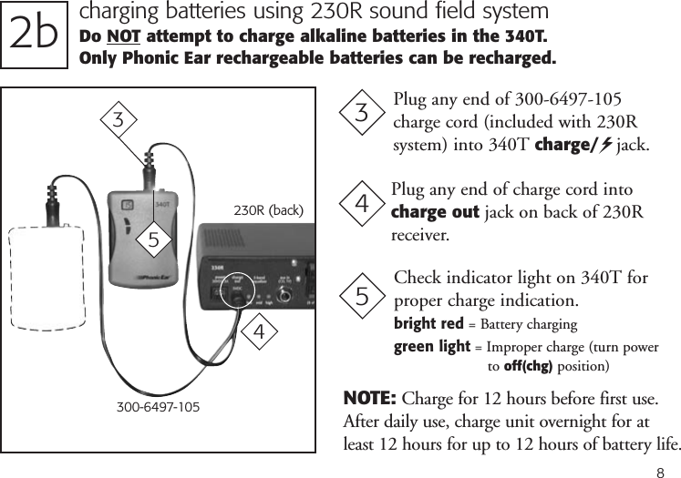 82b charging batteries using 230R sound field systemDo NOT attempt to charge alkaline batteries in the 340T. Only Phonic Ear rechargeable batteries can be recharged.230R (back)Plug any end of charge cord intocharge out jack on back of 230Rreceiver.3Plug any end of 300-6497-105charge cord (included with 230R system) into 340T charge/   jack.44300-6497-10535NOTE: Charge for 12 hours before first use.After daily use, charge unit overnight for atleast 12 hours for up to 12 hours of battery life.Check indicator light on 340T forproper charge indication.bright red = Battery charginggreen light = Improper charge (turn powerto off(chg) position)5