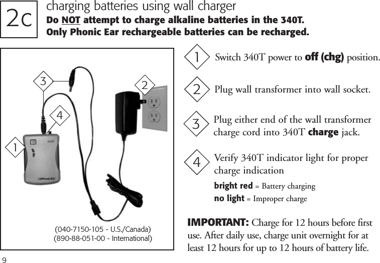 92c charging batteries using wall chargerDo NOT attempt to charge alkaline batteries in the 340T. Only Phonic Ear rechargeable batteries can be recharged.Plug either end of the wall transformercharge cord into 340T charge jack.3IMPORTANT: Charge for 12 hours before firstuse. After daily use, charge unit overnight for atleast 12 hours for up to 12 hours of battery life.3Plug wall transformer into wall socket.22(040-7150-105 - U.S./Canada)(890-88-051-00 - International)Switch 340T power to off (chg) position.11Verify 340T indicator light for propercharge indicationbright red = Battery chargingno light = Improper charge44