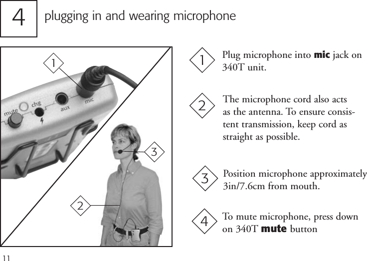 11plugging in and wearing microphone4The microphone cord also acts as the antenna. To ensure consis-tent transmission, keep cord asstraight as possible.Plug microphone into mic jack on340T unit.1221Position microphone approximately3in/7.6cm from mouth.33To mute microphone, press downon 340T mute button4