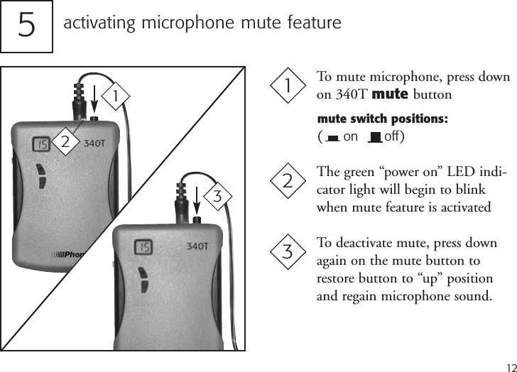 12activating microphone mute feature513To mute microphone, press downon 340T mute buttonmute switch positions:(    on      off)2The green “power on” LED indi-cator light will begin to blinkwhen mute feature is activated3To deactivate mute, press downagain on the mute button torestore button to “up” positionand regain microphone sound.21