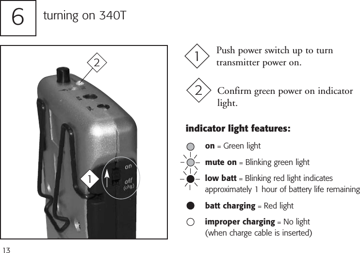 13turning on 340T6Push power switch up to turntransmitter power on.1Confirm green power on indicatorlight.212indicator light features:on = Green lightmute on = Blinking green lightlow batt = Blinking red light indicates approximately 1 hour of battery life remainingbatt charging = Red lightimproper charging = No light (when charge cable is inserted)