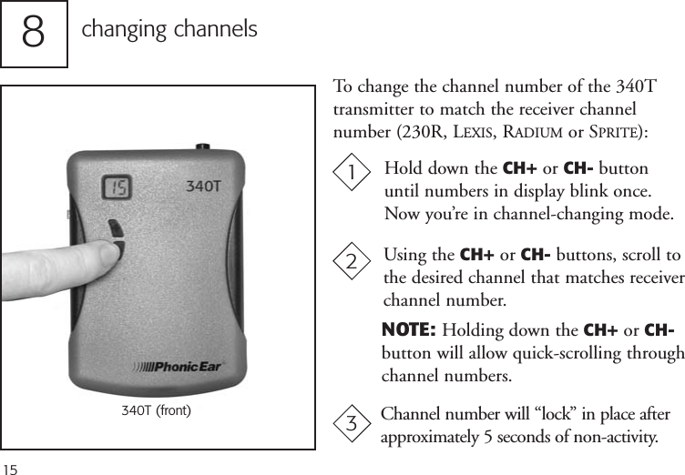 15To change the channel number of the 340Ttransmitter to match the receiver channel number (230R, LEXIS, RADIUM or SPRITE):changing channels81340T (front) Channel number will “lock” in place afterapproximately 5 seconds of non-activity.Using the CH+ or CH- buttons, scroll tothe desired channel that matches receiverchannel number. NOTE: Holding down the CH+ or CH-button will allow quick-scrolling through channel numbers.23Hold down the CH+ or CH- buttonuntil numbers in display blink once.Now you’re in channel-changing mode.