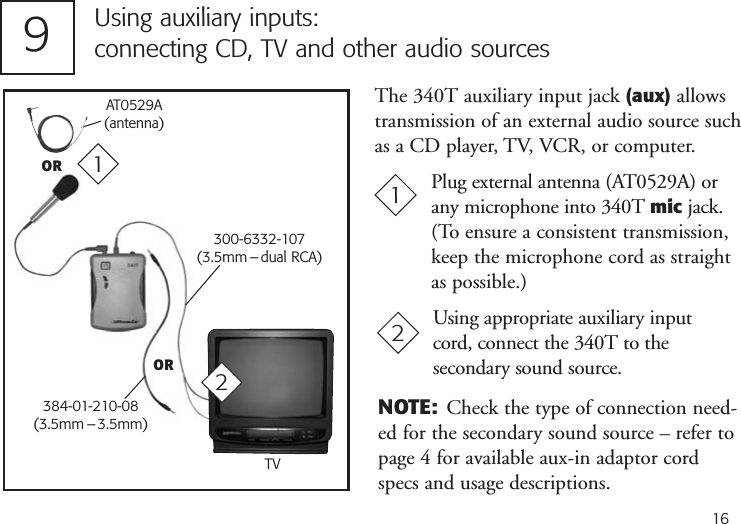 16Using auxiliary inputs:connecting CD, TV and other audio sourcesPlug external antenna (AT0529A) orany microphone into 340T mic jack.(To ensure a consistent transmission,keep the microphone cord as straightas possible.)119300-6332-107(3.5mm – dual RCA)Using appropriate auxiliary inputcord, connect the 340T to the secondary sound source.2The 340T auxiliary input jack (aux) allowstransmission of an external audio source suchas a CD player, TV, VCR, or computer.OR384-01-210-08(3.5mm – 3.5mm)2AT0529A(antenna)ORNOTE: Check the type of connection need-ed for the secondary sound source – refer topage 4 for available aux-in adaptor cordspecs and usage descriptions.TV