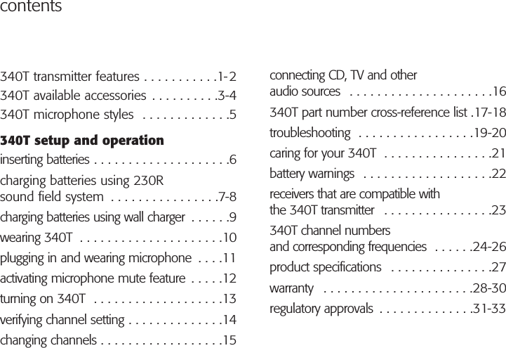 contentsconnecting CD, TV and otheraudio sources  . . . . . . . . . . . . . . . . . . . . .16340T part number cross-reference list .17-18troubleshooting  . . . . . . . . . . . . . . . . .19-20caring for your 340T  . . . . . . . . . . . . . . . .21battery warnings  . . . . . . . . . . . . . . . . . . .22receivers that are compatible withthe 340T transmitter  . . . . . . . . . . . . . . . .23340T channel numbersand corresponding frequencies  . . . . . .24-26product specifications  . . . . . . . . . . . . . . .27warranty  . . . . . . . . . . . . . . . . . . . . . .28-30regulatory approvals  . . . . . . . . . . . . . .31-33340T transmitter features . . . . . . . . . . .1-2340T available accessories . . . . . . . . . .3-4340T microphone styles  . . . . . . . . . . . . .5340T setup and operationinserting batteries . . . . . . . . . . . . . . . . . . . .6charging batteries using 230Rsound field system  . . . . . . . . . . . . . . . .7-8charging batteries using wall charger  . . . . . .9wearing 340T  . . . . . . . . . . . . . . . . . . . . .10plugging in and wearing microphone  . . . .11activating microphone mute feature . . . . .12turning on 340T  . . . . . . . . . . . . . . . . . . .13verifying channel setting . . . . . . . . . . . . . .14changing channels . . . . . . . . . . . . . . . . . .15