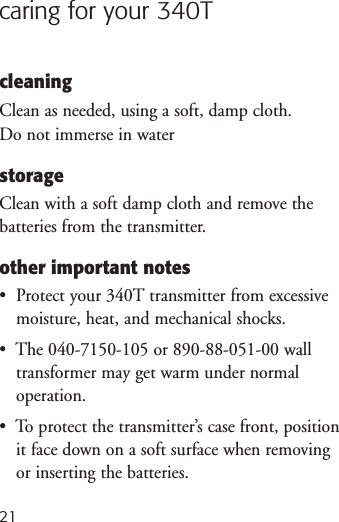 21caring for your 340TcleaningClean as needed, using a soft, damp cloth. Do not immerse in waterstorageClean with a soft damp cloth and remove thebatteries from the transmitter. other important notes•  Protect your 340T transmitter from excessivemoisture, heat, and mechanical shocks.•  The 040-7150-105 or 890-88-051-00 walltransformer may get warm under normal operation.•  To protect the transmitter’s case front, positionit face down on a soft surface when removingor inserting the batteries.