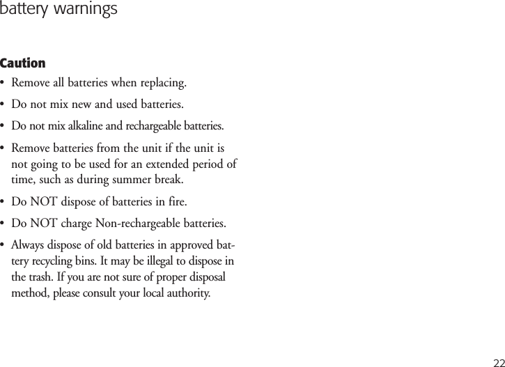 22battery warningsCaution•  Remove all batteries when replacing.•  Do not mix new and used batteries.•  Do not mix alkaline and rechargeable batteries.•  Remove batteries from the unit if the unit isnot going to be used for an extended period oftime, such as during summer break.•  Do NOT dispose of batteries in fire.•  Do NOT charge Non-rechargeable batteries.•  Always dispose of old batteries in approved bat-tery recycling bins. It may be illegal to dispose inthe trash. If you are not sure of proper disposalmethod, please consult your local authority.