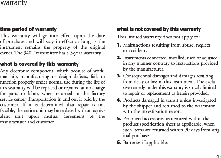 warrantytime period of warrantyThis warranty will go into effect upon the date of purchase and will stay in effect as long as theinstrument remains the property of the originalowner. The 340T transmitter has a 3-year warranty. what is covered by this warrantyAny electronic component, which because of work-manship, manufacturing or design defects, fails tofunction properly under normal use during the life ofthis warranty will be replaced or repaired at no chargefor parts or labor, when returned to the factory service center. Transportation in and out is paid by thecustomer. If it is determined that repair is not feasible, the entire unit may be replaced with an equiv-alent unit upon mutual agreement of the manufacturer and customer. what is not covered by this warrantyThis limited warranty does not apply to:1. Malfunctions resulting from abuse, neglect or accident.2.Instruments connected, installed, used or adjustedin any manner contrary to instructions providedby the manufacturer.3. Consequential damages and damages resultingfrom delay or loss of this instrument. The exclu-sive remedy under this warranty is strictly limitedto repair or replacement as herein provided.4. Products damaged in transit unless investigatedby the shipper and returned to the warrantorwith the investigation report.5. Peripheral accessories as itemized within theproduct specification sheet as applicable, whensuch items are returned within 90 days from orig-inal purchase.6. Batteries if applicable.28