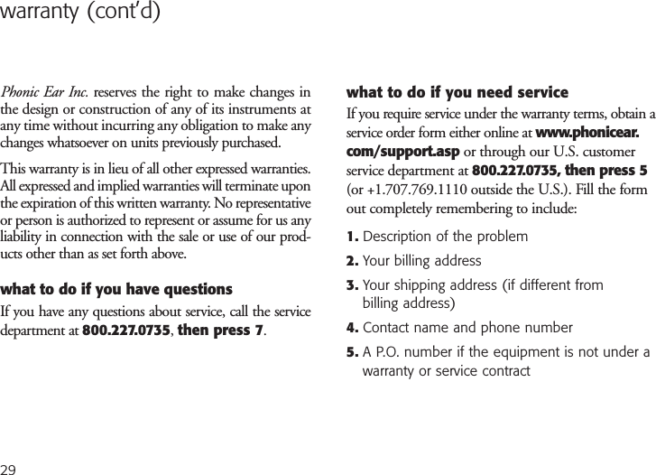 warranty (cont’d)Phonic Ear Inc. reserves the right to make changes inthe design or construction of any of its instruments atany time without incurring any obligation to make anychanges whatsoever on units previously purchased.This warranty is in lieu of all other expressed warranties.All expressed and implied warranties will terminate uponthe expiration of this written warranty. No representativeor person is authorized to represent or assume for us anyliability in connection with the sale or use of our prod-ucts other than as set forth above.what to do if you have questionsIf you have any questions about service, call the servicedepartment at 800.227.0735, then press 7.what to do if you need serviceIf you require service under the warranty terms, obtain aservice order form either online at www.phonicear.com/support.asp or through our U.S. customerservice department at 800.227.0735, then press 5(or +1.707.769.1110 outside the U.S.). Fill the formout completely remembering to include:1. Description of the problem2. Your billing address3. Your shipping address (if different from billing address)4. Contact name and phone number5. A P.O. number if the equipment is not under awarranty or service contract29