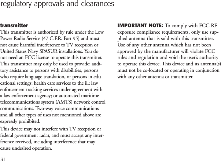 31regulatory approvals and clearancestransmitterThis transmitter is authorized by rule under the LowPower Radio Service (47 C.F.R. Part 95) and mustnot cause harmful interference to TV reception orUnited States Navy SPASUR installations. You donot need an FCC license to operate this transmitter.This transmitter may only be used to provide: audi-tory assistance to persons with disabilities, personswho require language translation, or persons in edu-cational settings; health care services to the ill; lawenforcement tracking services under agreement witha law enforcement agency; or automated maritimetelecommunications system (AMTS) network controlcommunications. Two-way voice communicationsand all other types of uses not mentioned above areexpressly prohibited.This device may not interfere with TV reception orfederal government radar, and must accept any inter-ference received, including interference that maycause undesired operation.IMPORTANT NOTE: To comply with FCC RFexposure compliance requirements, only use sup-plied antenna that is sold with this transmitter.Use of any other antenna which has not beenapproved by the manufacturer will violate FCCrules and regulation and void the user’s authorityto operate this device. This device and its antenna(s)must not be co-located or operating in conjunctionwith any other antenna or transmitter.