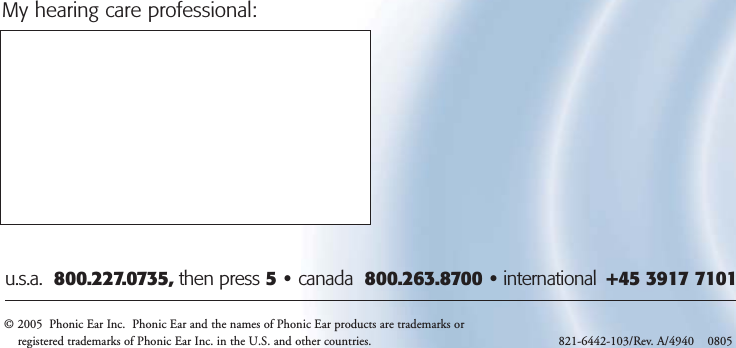 © 2005  Phonic Ear Inc.  Phonic Ear and the names of Phonic Ear products are trademarks orregistered trademarks of Phonic Ear Inc. in the U.S. and other countries. 821-6442-103/Rev. A/4940    0805 u.s.a.  800.227.0735, then press 5•canada  800.263.8700 • international  +45 3917 7101My hearing care professional: