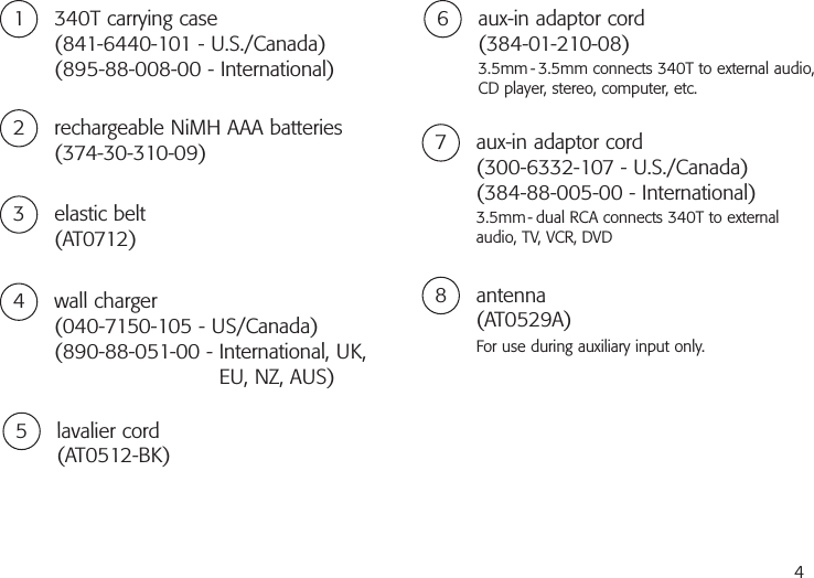 41 340T carrying case(841-6440-101 - U.S./Canada)(895-88-008-00 - International)2 rechargeable NiMH AAA batteries(374-30-310-09)4 wall charger(040-7150-105 - US/Canada)(890-88-051-00 - International, UK,EU, NZ, AUS)3 elastic belt(AT0712)5 lavalier cord(AT0512-BK)6 aux-in adaptor cord(384-01-210-08)3.5mm - 3.5mm connects 340T to external audio,CD player, stereo, computer, etc.7 aux-in adaptor cord(300-6332-107 - U.S./Canada)(384-88-005-00 - International)3.5mm- dual RCA connects 340T to externalaudio, TV, VCR, DVD8 antenna(AT0529A)For use during auxiliary input only.