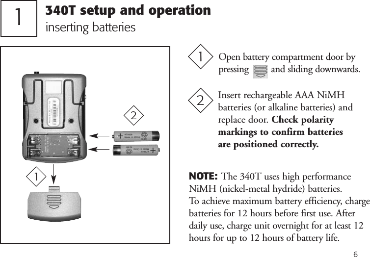 61inserting batteriesOpen battery compartment door bypressing         and sliding downwards.1Insert rechargeable AAA NiMHbatteries (or alkaline batteries) andreplace door. Check polaritymarkings to confirm batteries are positioned correctly.221NOTE: The 340T uses high performanceNiMH (nickel-metal hydride) batteries. To achieve maximum battery efficiency, chargebatteries for 12 hours before first use. Afterdaily use, charge unit overnight for at least 12hours for up to 12 hours of battery life.340T setup and operation