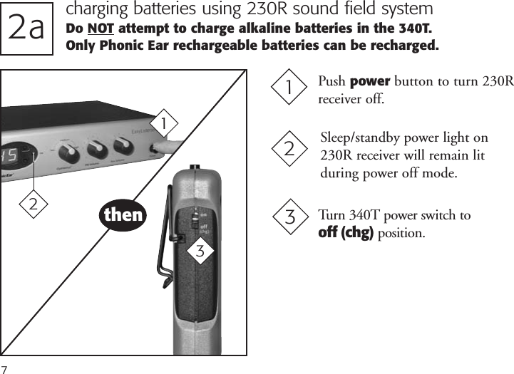 72a charging batteries using 230R sound field systemDo NOT attempt to charge alkaline batteries in the 340T. Only Phonic Ear rechargeable batteries can be recharged.Push power button to turn 230R receiver off.1Turn 340T power switch tooff (chg) position.31then3Sleep/standby power light on230R receiver will remain lit during power off mode.22