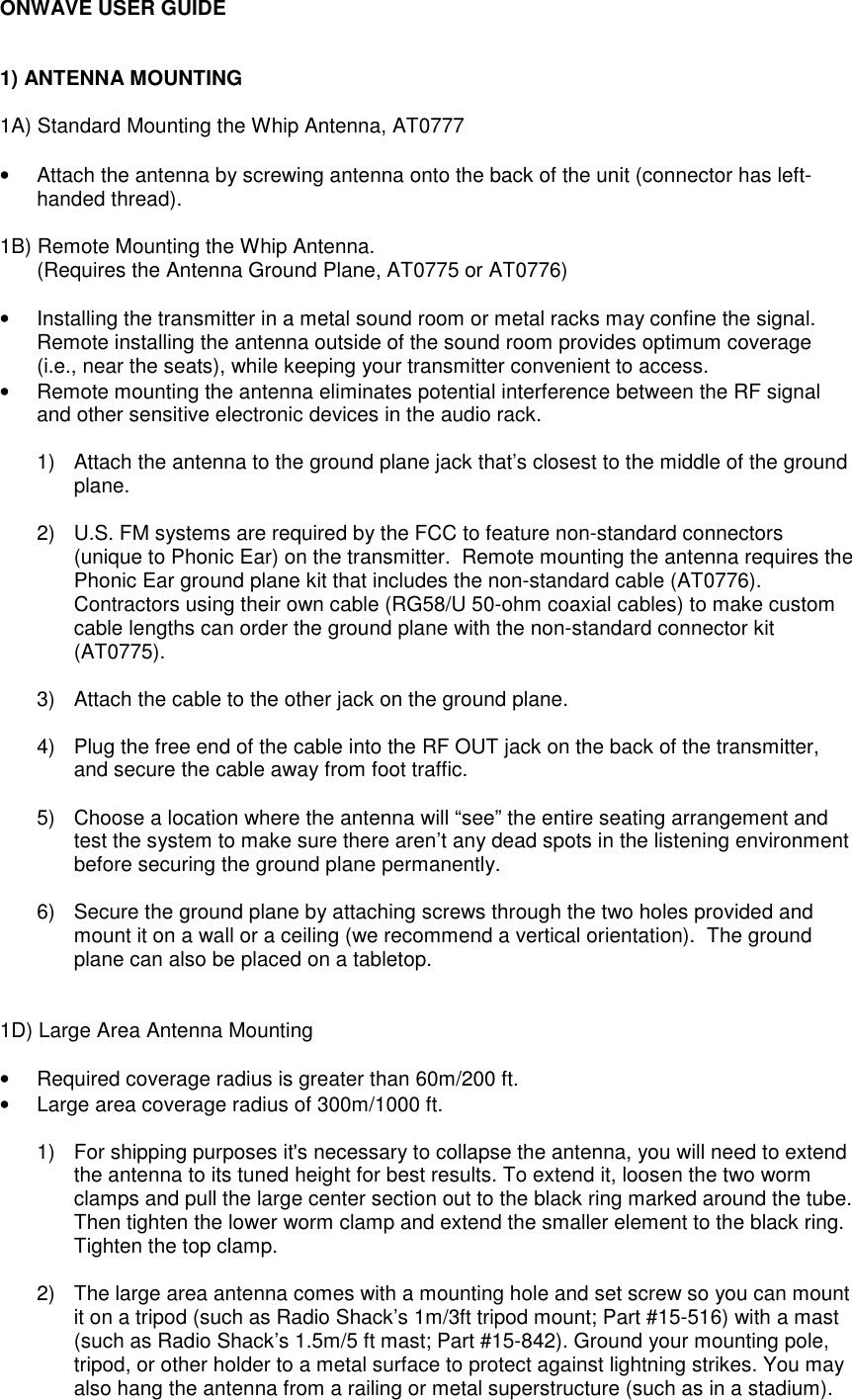 ONWAVE USER GUIDE1) ANTENNA MOUNTING1A) Standard Mounting the Whip Antenna, AT0777•  Attach the antenna by screwing antenna onto the back of the unit (connector has left-handed thread).1B) Remote Mounting the Whip Antenna.(Requires the Antenna Ground Plane, AT0775 or AT0776)•  Installing the transmitter in a metal sound room or metal racks may confine the signal.Remote installing the antenna outside of the sound room provides optimum coverage(i.e., near the seats), while keeping your transmitter convenient to access.•  Remote mounting the antenna eliminates potential interference between the RF signaland other sensitive electronic devices in the audio rack.1)  Attach the antenna to the ground plane jack that’s closest to the middle of the groundplane.2)  U.S. FM systems are required by the FCC to feature non-standard connectors(unique to Phonic Ear) on the transmitter.  Remote mounting the antenna requires thePhonic Ear ground plane kit that includes the non-standard cable (AT0776).Contractors using their own cable (RG58/U 50-ohm coaxial cables) to make customcable lengths can order the ground plane with the non-standard connector kit(AT0775).3)  Attach the cable to the other jack on the ground plane.4)  Plug the free end of the cable into the RF OUT jack on the back of the transmitter,and secure the cable away from foot traffic.5)  Choose a location where the antenna will “see” the entire seating arrangement andtest the system to make sure there aren’t any dead spots in the listening environmentbefore securing the ground plane permanently.6)  Secure the ground plane by attaching screws through the two holes provided andmount it on a wall or a ceiling (we recommend a vertical orientation).  The groundplane can also be placed on a tabletop.1D) Large Area Antenna Mounting•  Required coverage radius is greater than 60m/200 ft.•  Large area coverage radius of 300m/1000 ft.1)  For shipping purposes it&apos;s necessary to collapse the antenna, you will need to extendthe antenna to its tuned height for best results. To extend it, loosen the two wormclamps and pull the large center section out to the black ring marked around the tube.Then tighten the lower worm clamp and extend the smaller element to the black ring.Tighten the top clamp.2)  The large area antenna comes with a mounting hole and set screw so you can mountit on a tripod (such as Radio Shack’s 1m/3ft tripod mount; Part #15-516) with a mast(such as Radio Shack’s 1.5m/5 ft mast; Part #15-842). Ground your mounting pole,tripod, or other holder to a metal surface to protect against lightning strikes. You mayalso hang the antenna from a railing or metal superstructure (such as in a stadium).